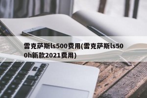 雷克萨斯ls500费用(雷克萨斯ls500h新款2021费用)