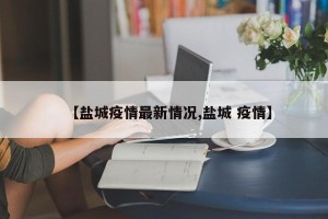 【盐城疫情最新情况,盐城 疫情】