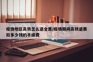 疫情地区高铁怎么退全票/疫情期间高铁退票扣多少钱的手续费