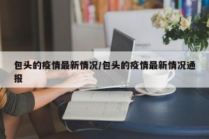 包头的疫情最新情况/包头的疫情最新情况通报