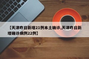 【天津昨日新增21例本土确诊,天津昨日新增确诊病例22例】