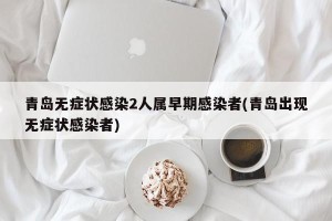 青岛无症状感染2人属早期感染者(青岛出现无症状感染者)