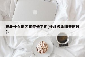 桂北什么地区有疫情了呢(桂北包含哪些区域?)