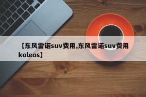 【东风雷诺suv费用,东风雷诺suv费用koleos】
