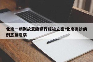 北京一病例故意隐瞒行程被立案/北京确诊病例恶意隐瞒