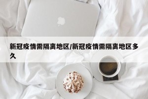 新冠疫情需隔离地区/新冠疫情需隔离地区多久