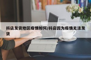 抖店发货地区疫情如何/抖店因为疫情无法发货