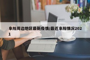 阜阳周边地区最新疫情/最近阜阳情况2021