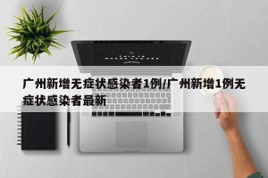 广州新增无症状感染者1例/广州新增1例无症状感染者最新