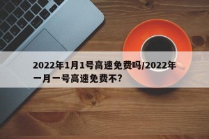2022年1月1号高速免费吗/2022年一月一号高速免费不?