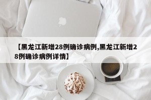 【黑龙江新增28例确诊病例,黑龙江新增28例确诊病例详情】